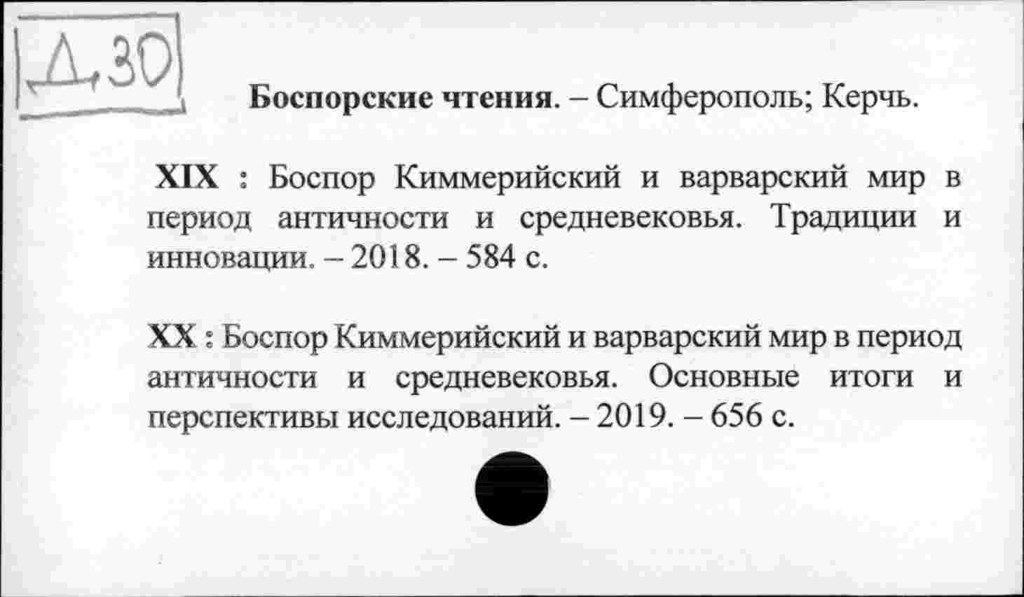 ﻿дзо
Боспорские чтения. - Симферополь; Керчь.
XIX : Боспор Киммерийский и варварский мир в период античности и средневековья. Традиции и инновации. - 2018. - 584 с.
XX : Боспор Киммерийский и варварский мир в период античности и средневековья. Основные итоги и перспективы исследований. - 2019. - 656 с.